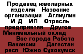 Продавец ювелирных изделий › Название организации ­ Аглиулин И.Д,, ИП › Отрасль предприятия ­ Другое › Минимальный оклад ­ 30 000 - Все города Работа » Вакансии   . Дагестан респ.,Южно-Сухокумск г.